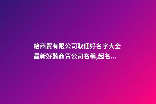 給商貿有限公司取個好名字大全 最新好聽商貿公司名稱,起名之家-第1張-公司起名-玄機派